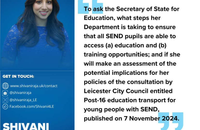 Image reads 'To ask the Secretary of State for Education, what steps that her Department is taking to ensure all SEND pupils are able to access (a) education and (b) training opportunities; and if she will make an assessment of the potential implications for her policies of the consultation by Leicester City Council entitled Post-16 education transport for young people with SEND, published on 7th November 2024.