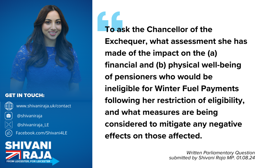 Written Parliamentary Question tabled by Shivani Raja MP - 'To ask the Chancellor of the Exchequer, what assessment she has made of the impact on the (a) financial and (b) physical well-being of pensioners who would be ineligible for Winter Fuel Payments following her restriction of eligibility, and what measures are being considered to mitigate any negative effects on those affected.'