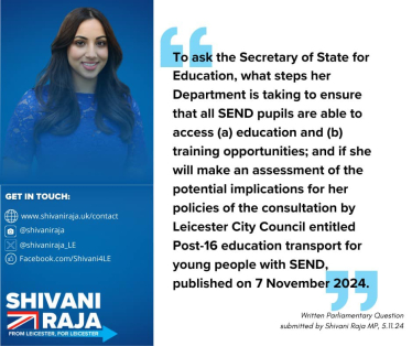 Image reads 'To ask the Secretary of State for Education, what steps that her Department is taking to ensure all SEND pupils are able to access (a) education and (b) training opportunities; and if she will make an assessment of the potential implications for her policies of the consultation by Leicester City Council entitled Post-16 education transport for young people with SEND, published on 7th November 2024.