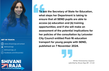 Image reads 'To ask the Secretary of State for Education, what steps that her Department is taking to ensure all SEND pupils are able to access (a) education and (b) training opportunities; and if she will make an assessment of the potential implications for her policies of the consultation by Leicester City Council entitled Post-16 education transport for young people with SEND, published on 7th November 2024.